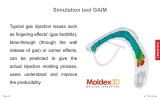 Simulation tool GAIM
● TSG Group
Page 22
Typical gas injection issues such
as fingering effects' (gas foothills),
blow-through (through the wall
release of gas) or corner effects,
can be predicted to give the
actual injection molding process,
users understand and improve
the producibility.
 