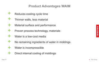 Reduces cooling cycle time
Thinner walls, less material
Material surface and performance
Proven process technology, materials
Water is a low-cost media
No remaining ingredients of water in moldings
Water is incompressible
Direct internal cooling of moldings
Product Advantages WAIM
● TSG Group
Page 27
+
+
+
+
+
+
+
+
 