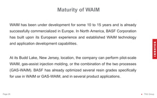 Maturity of WAIM
● TSG Group
Page 29
WAIM has been under development for some 10 to 15 years and is already
successfully commercialized in Europe. In North America, BASF Corporation
has built upon its European experience and established WAIM technology
and application development capabilities.
At its Budd Lake, New Jersey, location, the company can perform pilot-scale
WAIM, gas-assist injection molding, or the combination of the two processes
(GAS-WAIM). BASF has already optimized several resin grades specifically
for use in WAIM or GAS-WAIM, and in several product applications.
 