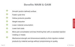 Benefits WAIM & GAIM
● TSG Group
Page 33
Smooth (and/or defined) surface
Faster cycle time
Hollow products possible
Weight reduction
Lower material consumption
Lower tool costs
More part consolidation and less finishing than with un-assisted injection
molding or metals
Mechanical strength and dimensional stability to thick injection molded
products by material savings without compromising on quality.
+
+
+
+
+
+
+
+
 