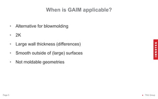 When is GAIM applicable?
● TSG Group
Page 5
• Alternative for blowmolding
• 2K
• Large wall thickness (differences)
• Smooth outside of (large) surfaces
• Not moldable geometries
 