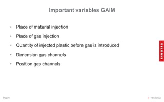 Important variables GAIM
● TSG Group
Page 9
• Place of material injection
• Place of gas injection
• Quantity of injected plastic before gas is introduced
• Dimension gas channels
• Position gas channels
 