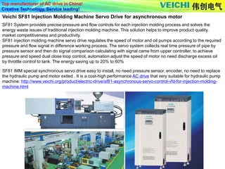 Top manufacturer of AC drive in China!
Creative Technology, Service leading!
SF81 System provides precise pressure and flow controls for each injection molding process and solves the
energy waste issues of traditional injection molding machine. This solution helps to improve product quality,
market competitiveness and productivity.
SF81 injection molding machine servo drive regulates the speed of motor and oil pumps according to the required
pressure and flow signal in difference working process. The servo system collects real time pressure of pipe by
pressure sensor and then do signal comparison calculating with signal came from upper controller, to achieve
pressure and speed dual close loop control, automation adjust the speed of motor no need discharge excess oil
by throttle control to tank. The energy saving up to 20% to 60%
Veichi SF81 Injection Molding Machine Servo Drive for asynchronous motor
SF81 IMM special synchronous servo drive easy to install, no need pressure sensor, encoder, no need to replace
the hydraulic pump and motor exited . It is a cost-high performance AC drive that very suitable for hydraulic pump
machine: http://www.veichi.org/product/electric-drive/sf81-asynchronous-servo-control-vfd-for-injection-molding-
machine.html
 