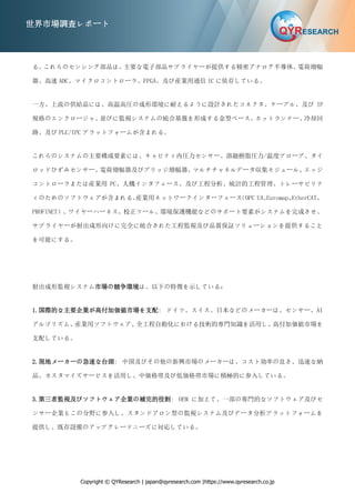 Copyright © QYResearch | japan@qyresearch.com |https://www.qyresearch.co.jp
世界市場調査レポート
る。
これらのセンシング部品は、
主要な電子部品サプライヤーが提供する精密アナログ半導体、
電荷増幅
器、高速 ADC、マイクロコントローラ、FPGA、及び産業用通信 IC に依存している。
一方、上流の供給品には、高温高圧の成形環境に耐えるように設計されたコネクタ、ケーブル、及び IP
規格のエンクロージャ、
並びに監視システムの統合基盤を形成する金型ベース、ホットランナー、冷却回
路、及び PLC/IPC プラットフォームが含まれる。
これらのシステムの主要構成要素には、キャビティ内圧力センサー、溶融樹脂圧力/温度プローブ、タイ
ロッドひずみセンサー、
電荷増幅器及びブリッジ増幅器、
マルチチャネルデータ収集モジュール、
エッジ
コントローラまたは産業用 PC、人機インタフェース、及び工程分析、統計的工程管理、トレーサビリテ
ィのためのソフトウェアが含まれる。
産業用ネットワークインターフェース
（OPC UA、
Euromap、
EtherCAT、
PROFINET）、ワイヤーハーネス、校正ツール、環境保護機能などのサポート要素がシステムを完成させ、
サプライヤーが射出成形向けに完全に統合された工程監視及び品質保証ソリューションを提供すること
を可能にする。
射出成形監視システム市場の競争環境は、以下の特徴を示している：
1.国際的な主要企業が高付加価値市場を支配: ドイツ、スイス、日本などのメーカーは、センサー、AI
アルゴリズム、産業用ソフトウェア、
全工程自動化における技術的専門知識を活用し、
高付加価値市場を
支配している。
2.現地メーカーの急速な台頭: 中国及びその他の新興市場のメーカーは、コスト効率の良さ、迅速な納
品、カスタマイズサービスを活用し、中価格帯及び低価格帯市場に積極的に参入している。
3.第三者監視及びソフトウェア企業の補完的役割: OEM に加えて、一部の専門的なソフトウェア及びセ
ンサー企業もこの分野に参入し、スタンドアロン型の監視システム及びデータ分析プラットフォームを
提供し、既存設備のアップグレードニーズに対応している。
 