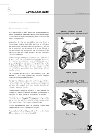 Technologie de la moto
A.N.F.A. / Édition 2005
34 Les Dossiers
Techniques
B. LES SOLUTIONS TECHNOLOGIQUES
L'injection deux temps
Pour les moteurs à deux temps, les technologies qu'il
serait possible de mettre en œuvre sont le catalyseur
d'oxydation et l'injection directe (avec ou sans cata-
lyseur d'oxydation).
L'injection directe est considérée comme étant la
technologie la plus avancée, car elle se distingue
par des caractéristiques supérieures du point de vue
de la réduction des émissions d'HC et de CO, de la
consommation de carburant, de la durabilité des
performances de faible émission et des dispositifs
anti-manipulation.
La technologie de l'injection directe pour les moteurs
à deux temps est potentiellement capable d'amener
les émissions au même niveau que celles des moteurs
à quatre temps et, par conséquent, de rendre inutile
la distinction établie par la directive en vigueur entre
les limitations applicables aux deux temps et aux
quatre temps.
Le potentiel de réduction des émissions d'HC est
estimé à - 70 % par rapport aux résultats obtenus
avec les technologies actuelles.
Par contre, l'utilisation de cette technologie entraîne-
rait inévitablement un léger accroissement des émis-
sions de NOx, jusqu'à un niveau proche de celui des
moteurs à quatre temps.
Divers constructeurs de moteurs à deux temps tra-
vaillent au développement de cette technologie et
certains ont déjà lancé un modèle sur le marché.
Ainsi, la marque Peugeot Motocycles s'est penchée
sur la mise au point de solutions techniques adap-
tées aux moteurs thermiques à deux temps.
Looxor est le premier véhicule à utiliser ce procédé,
dès le début 2002, sur sa version 50 cm3.
Aujourd'hui c'est sur l'Elystar 50 cm3 et le Jet Force
50 cm3 que ce système est adapté.
8 L'antipollution (suite)
Peugeot : Looxor 50 cm3 TDSI
(monocylindre deux temps à injection directe)
Peugeot : JET FORCE 50 cm3 TDSI
(monocylindre deux temps à injection directe)
Source Peugeot
Source Peugeot
 