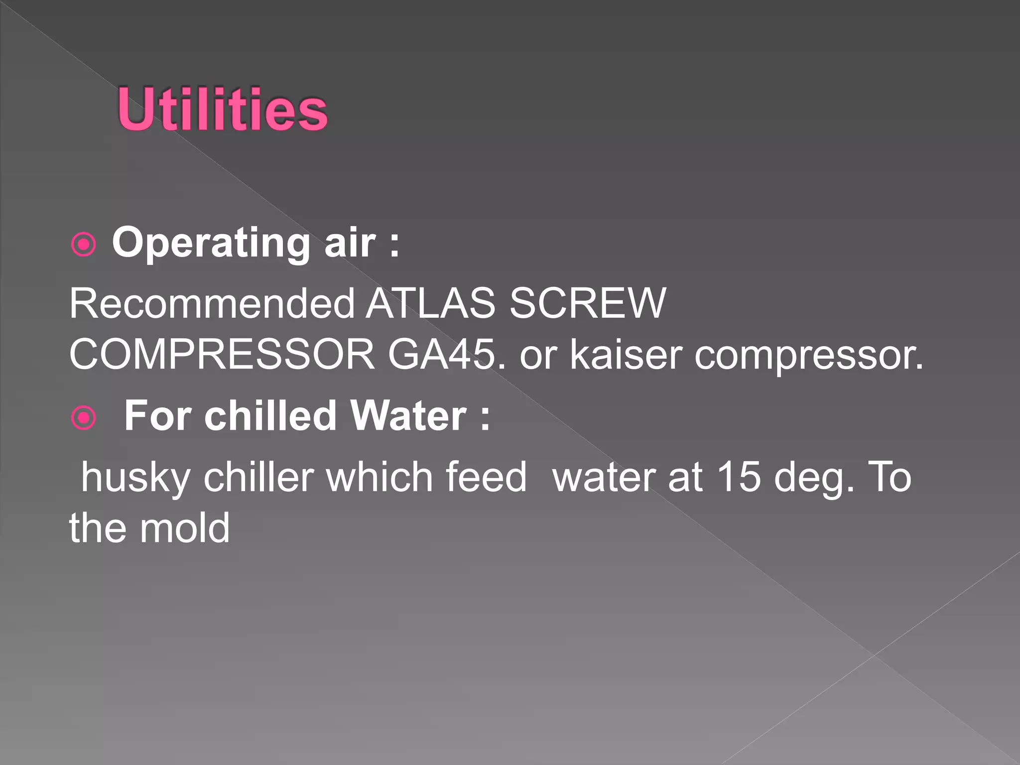 Operating air :
Recommended ATLAS SCREW
COMPRESSOR GA45. or kaiser compressor.
 For chilled Water :
husky chiller which feed water at 15 deg. To
the mold
 