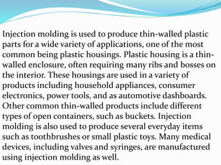 Injection molding is used to produce thin-walled plastic
parts for a wide variety of applications, one of the most
common being plastic housings. Plastic housing is a thin-
walled enclosure, often requiring many ribs and bosses on
the interior. These housings are used in a variety of
products including household appliances, consumer
electronics, power tools, and as automotive dashboards.
Other common thin-walled products include different
types of open containers, such as buckets. Injection
molding is also used to produce several everyday items
such as toothbrushes or small plastic toys. Many medical
devices, including valves and syringes, are manufactured
using injection molding as well.
 