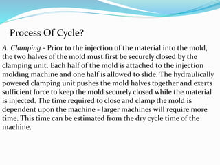 Process Of Cycle?
A. Clamping - Prior to the injection of the material into the mold,
the two halves of the mold must first be securely closed by the
clamping unit. Each half of the mold is attached to the injection
molding machine and one half is allowed to slide. The hydraulically
powered clamping unit pushes the mold halves together and exerts
sufficient force to keep the mold securely closed while the material
is injected. The time required to close and clamp the mold is
dependent upon the machine - larger machines will require more
time. This time can be estimated from the dry cycle time of the
machine.
 