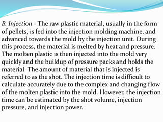 B. Injection - The raw plastic material, usually in the form
of pellets, is fed into the injection molding machine, and
advanced towards the mold by the injection unit. During
this process, the material is melted by heat and pressure.
The molten plastic is then injected into the mold very
quickly and the buildup of pressure packs and holds the
material. The amount of material that is injected is
referred to as the shot. The injection time is difficult to
calculate accurately due to the complex and changing flow
of the molten plastic into the mold. However, the injection
time can be estimated by the shot volume, injection
pressure, and injection power.
 