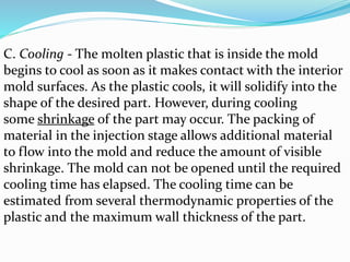 C. Cooling - The molten plastic that is inside the mold
begins to cool as soon as it makes contact with the interior
mold surfaces. As the plastic cools, it will solidify into the
shape of the desired part. However, during cooling
some shrinkage of the part may occur. The packing of
material in the injection stage allows additional material
to flow into the mold and reduce the amount of visible
shrinkage. The mold can not be opened until the required
cooling time has elapsed. The cooling time can be
estimated from several thermodynamic properties of the
plastic and the maximum wall thickness of the part.
 