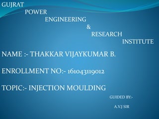GUJRAT
POWER
ENGINEERING
&
RESEARCH
INSTITUTE
NAME :- THAKKAR VIJAYKUMAR B.
ENROLLMENT NO:- 161043119012
TOPIC:- INJECTION MOULDING
GUIDED BY:-
A.V.J SIR
 