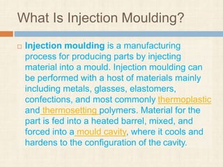 What Is Injection Moulding?
 Injection moulding is a manufacturing
process for producing parts by injecting
material into a mould. Injection moulding can
be performed with a host of materials mainly
including metals, glasses, elastomers,
confections, and most commonly thermoplastic
and thermosetting polymers. Material for the
part is fed into a heated barrel, mixed, and
forced into a mould cavity, where it cools and
hardens to the configuration of the cavity.
 