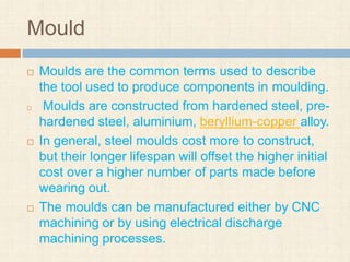 Mould
 Moulds are the common terms used to describe
the tool used to produce components in moulding.
 Moulds are constructed from hardened steel, pre-
hardened steel, aluminium, beryllium-copper alloy.
 In general, steel moulds cost more to construct,
but their longer lifespan will offset the higher initial
cost over a higher number of parts made before
wearing out.
 The moulds can be manufactured either by CNC
machining or by using electrical discharge
machining processes.
 