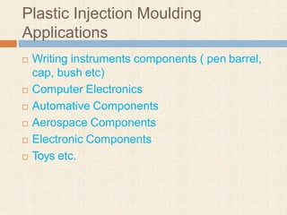 Plastic Injection Moulding
Applications
 Writing instruments components ( pen barrel,
cap, bush etc)
 Computer Electronics
 Automative Components
 Aerospace Components
 Electronic Components
 Toys etc.
 