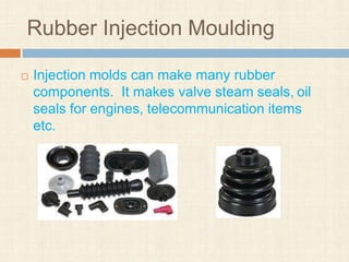 Rubber Injection Moulding
 Injection molds can make many rubber
components. It makes valve steam seals, oil
seals for engines, telecommunication items
etc.
 