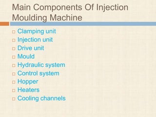 Main Components Of Injection
Moulding Machine
 Clamping unit
 Injection unit
 Drive unit
 Mould
 Hydraulic system
 Control system
 Hopper
 Heaters
 Cooling channels
 