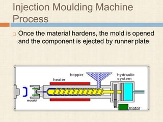 Injection Moulding Machine
Process
 Once the material hardens, the mold is opened
and the component is ejected by runner plate.
 