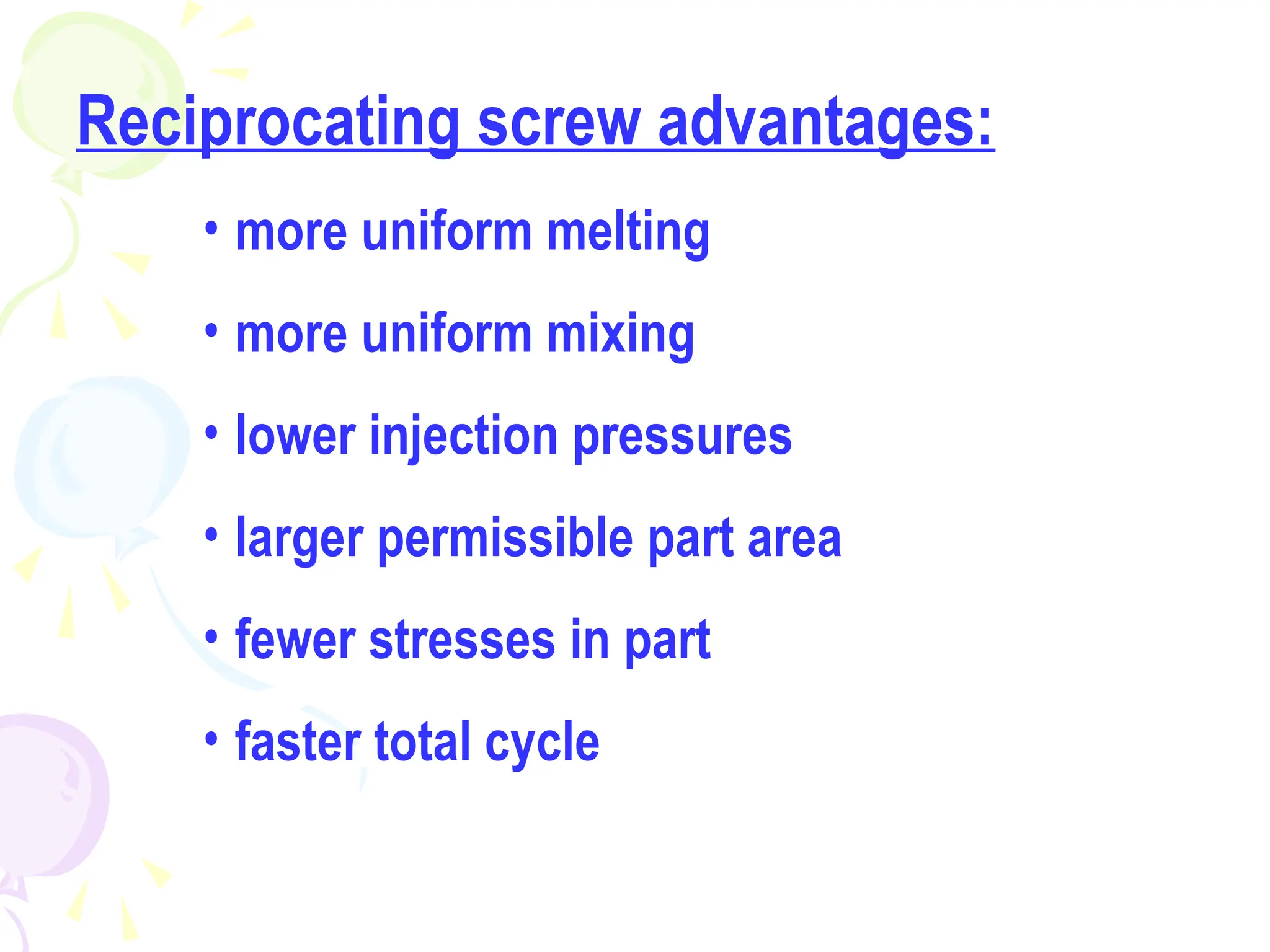 Reciprocating screw advantages:
• more uniform melting
• more uniform mixing
• lower injection pressures
• larger permissible part area
• fewer stresses in part
• faster total cycle
 