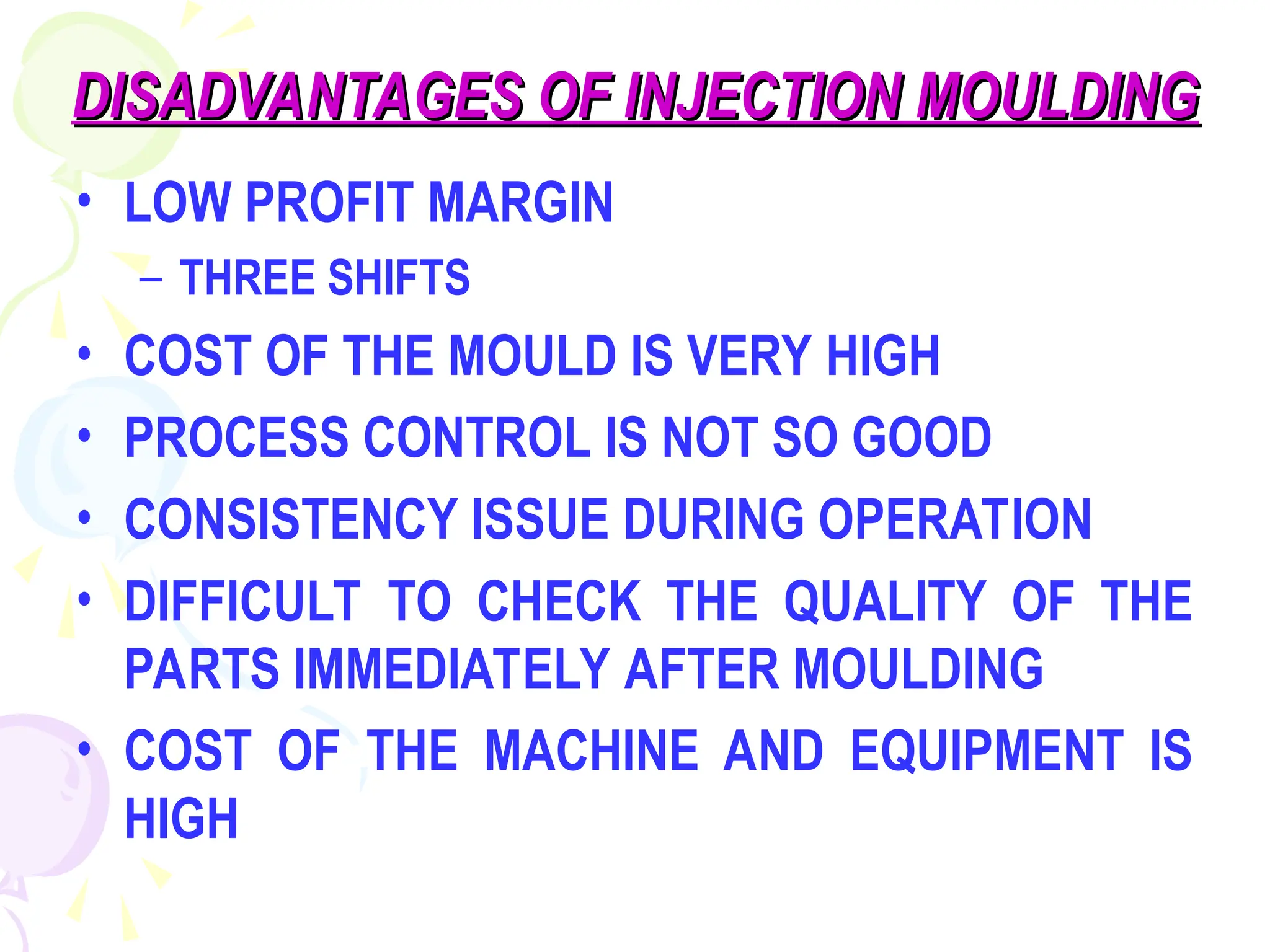 DISADVANTAGES OF INJECTION MOULDING
DISADVANTAGES OF INJECTION MOULDING
• LOW PROFIT MARGIN
– THREE SHIFTS
• COST OF THE MOULD IS VERY HIGH
• PROCESS CONTROL IS NOT SO GOOD
• CONSISTENCY ISSUE DURING OPERATION
• DIFFICULT TO CHECK THE QUALITY OF THE
PARTS IMMEDIATELY AFTER MOULDING
• COST OF THE MACHINE AND EQUIPMENT IS
HIGH
 