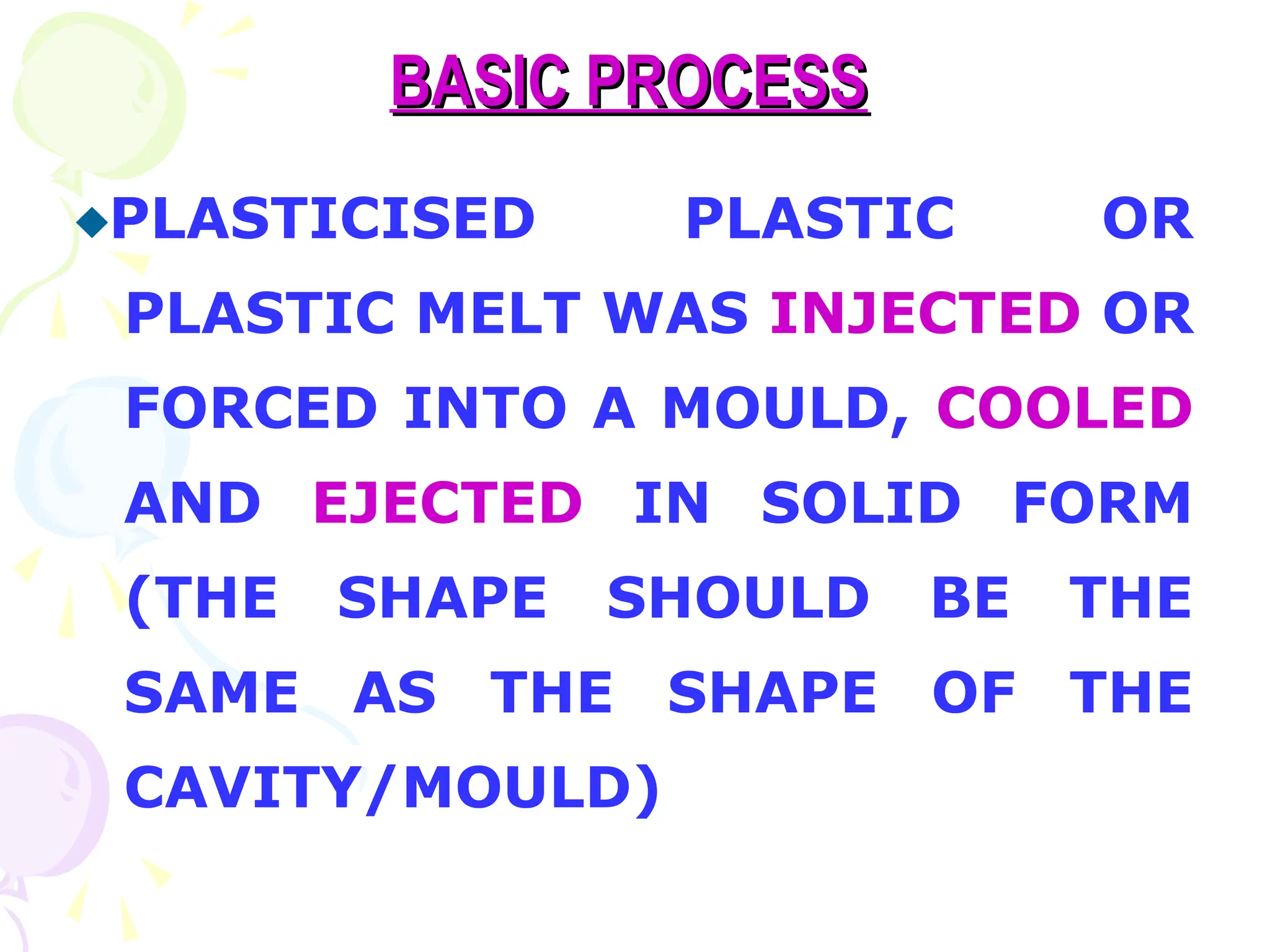 BASIC PROCESS
BASIC PROCESS
PLASTICISED PLASTIC OR
PLASTIC MELT WAS INJECTED OR
FORCED INTO A MOULD, COOLED
AND EJECTED IN SOLID FORM
(THE SHAPE SHOULD BE THE
SAME AS THE SHAPE OF THE
CAVITY/MOULD)
 