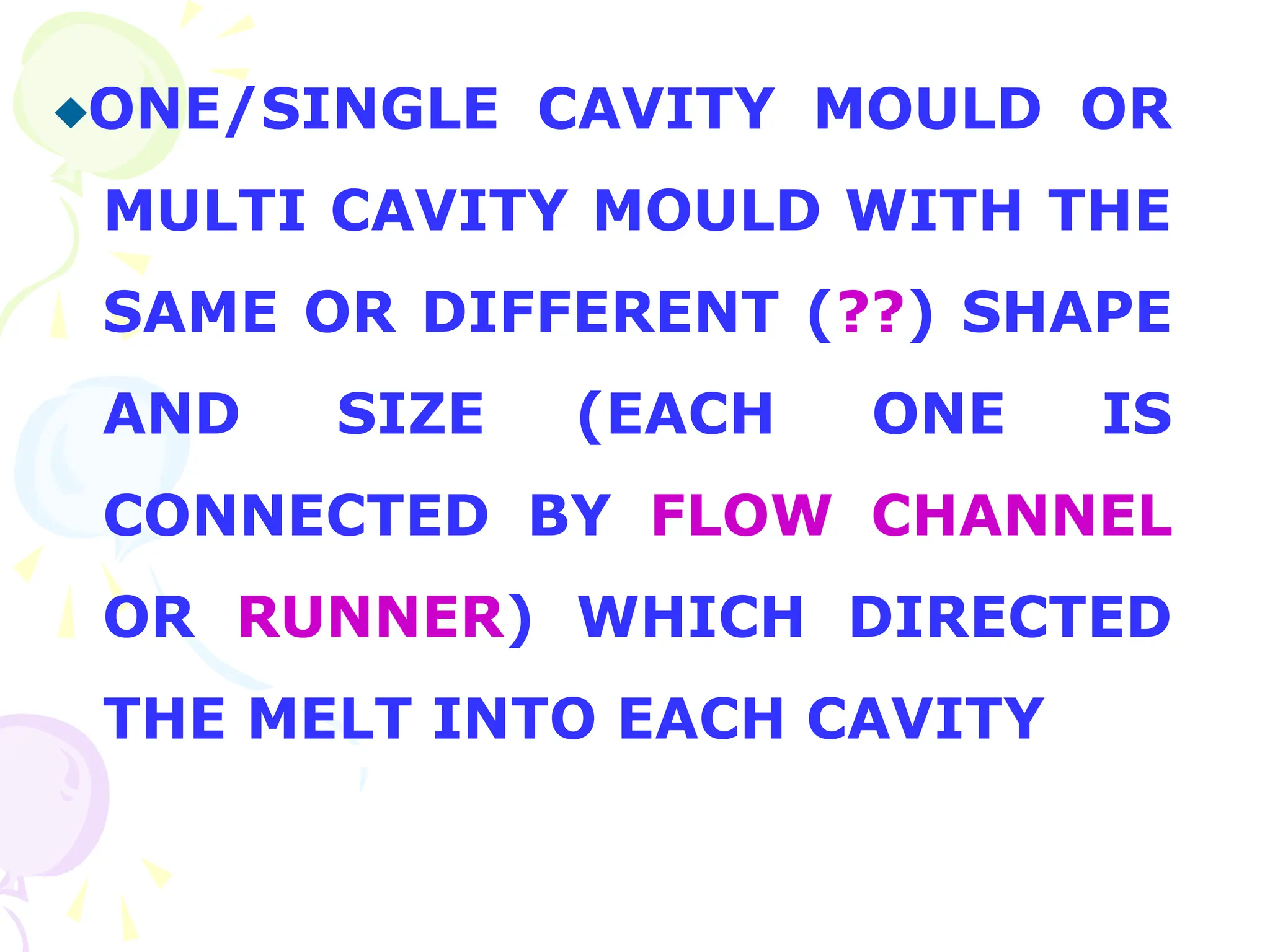 ONE/SINGLE CAVITY MOULD OR
MULTI CAVITY MOULD WITH THE
SAME OR DIFFERENT (??) SHAPE
AND SIZE (EACH ONE IS
CONNECTED BY FLOW CHANNEL
OR RUNNER) WHICH DIRECTED
THE MELT INTO EACH CAVITY
 