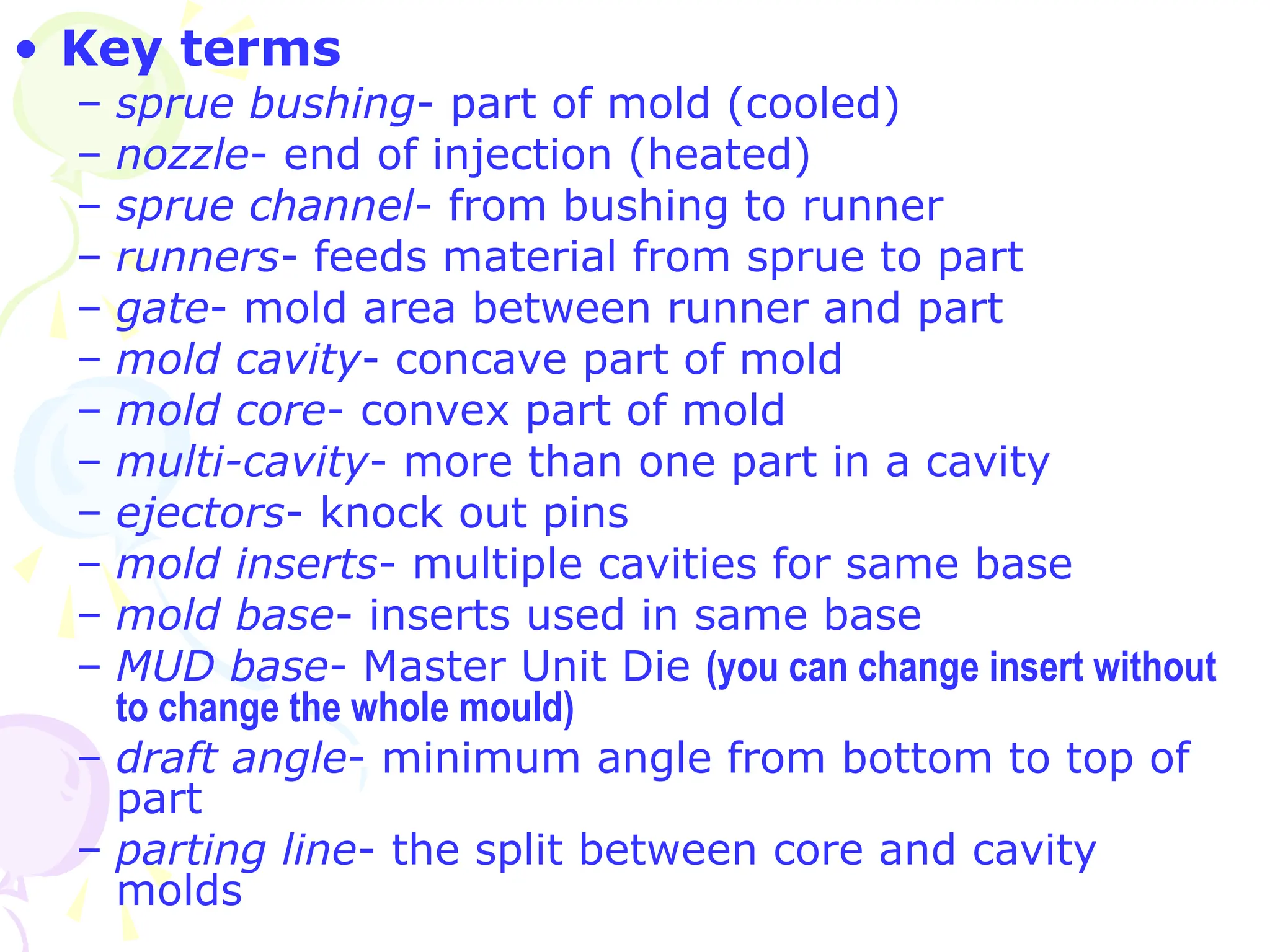 • Key terms
– sprue bushing- part of mold (cooled)
– nozzle- end of injection (heated)
– sprue channel- from bushing to runner
– runners- feeds material from sprue to part
– gate- mold area between runner and part
– mold cavity- concave part of mold
– mold core- convex part of mold
– multi-cavity- more than one part in a cavity
– ejectors- knock out pins
– mold inserts- multiple cavities for same base
– mold base- inserts used in same base
– MUD base- Master Unit Die (you can change insert without
to change the whole mould)
– draft angle- minimum angle from bottom to top of
part
– parting line- the split between core and cavity
molds
 
