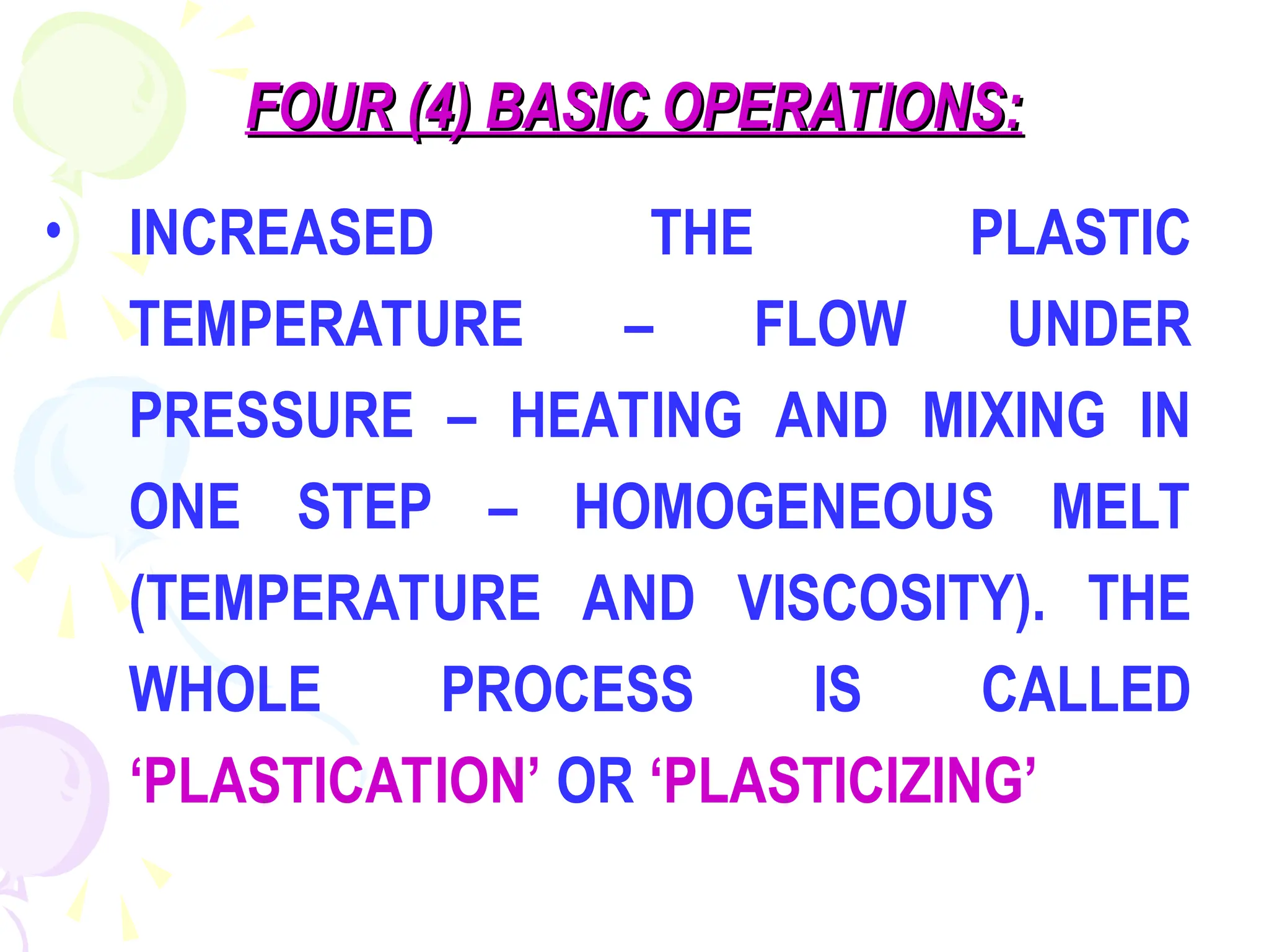 FOUR (4) BASIC OPERATIONS:
FOUR (4) BASIC OPERATIONS:
• INCREASED THE PLASTIC
TEMPERATURE – FLOW UNDER
PRESSURE – HEATING AND MIXING IN
ONE STEP – HOMOGENEOUS MELT
(TEMPERATURE AND VISCOSITY). THE
WHOLE PROCESS IS CALLED
‘PLASTICATION’ OR ‘PLASTICIZING’
 