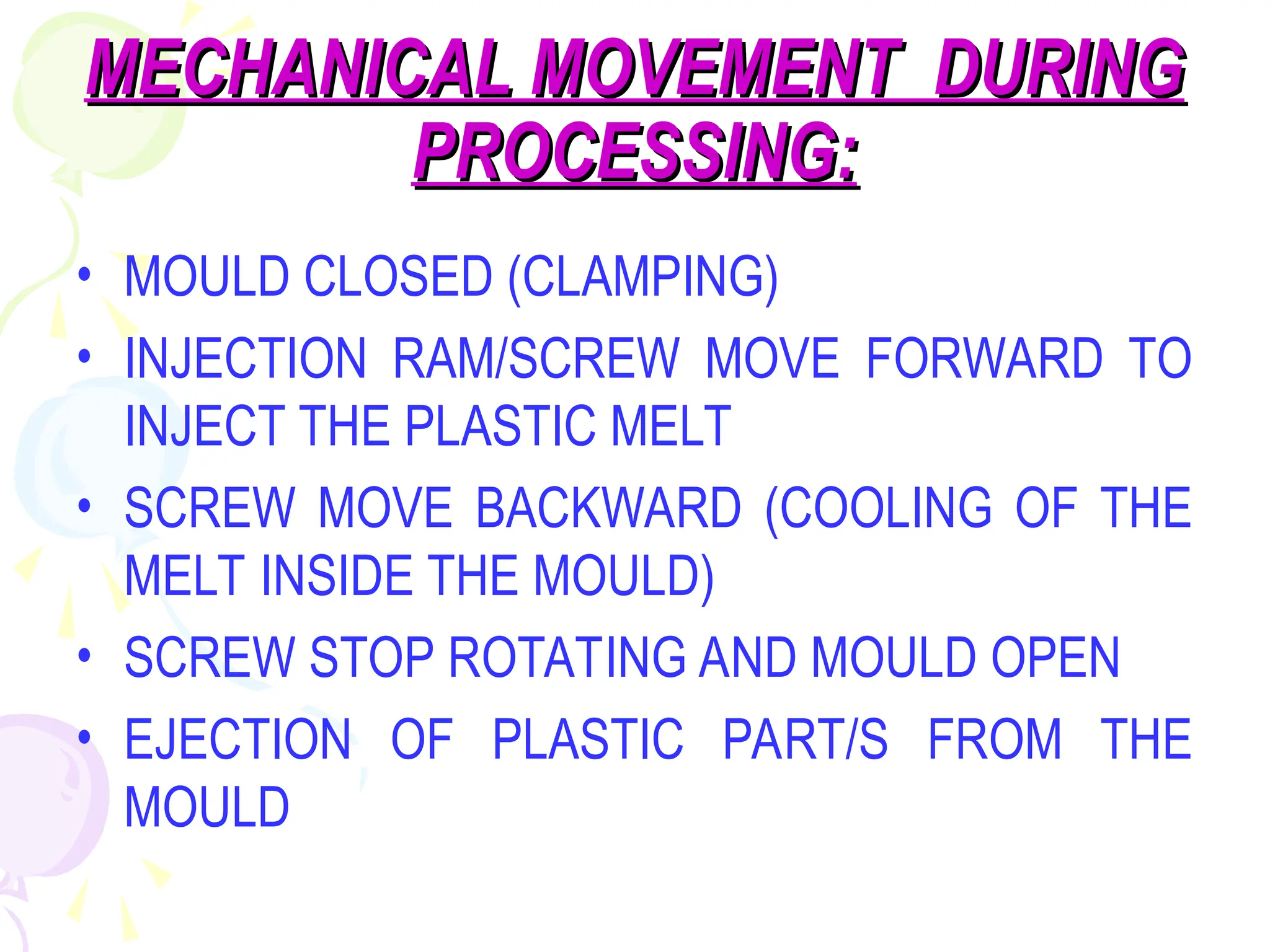 MECHANICAL MOVEMENT DURING
MECHANICAL MOVEMENT DURING
PROCESSING:
PROCESSING:
• MOULD CLOSED (CLAMPING)
• INJECTION RAM/SCREW MOVE FORWARD TO
INJECT THE PLASTIC MELT
• SCREW MOVE BACKWARD (COOLING OF THE
MELT INSIDE THE MOULD)
• SCREW STOP ROTATING AND MOULD OPEN
• EJECTION OF PLASTIC PART/S FROM THE
MOULD
 