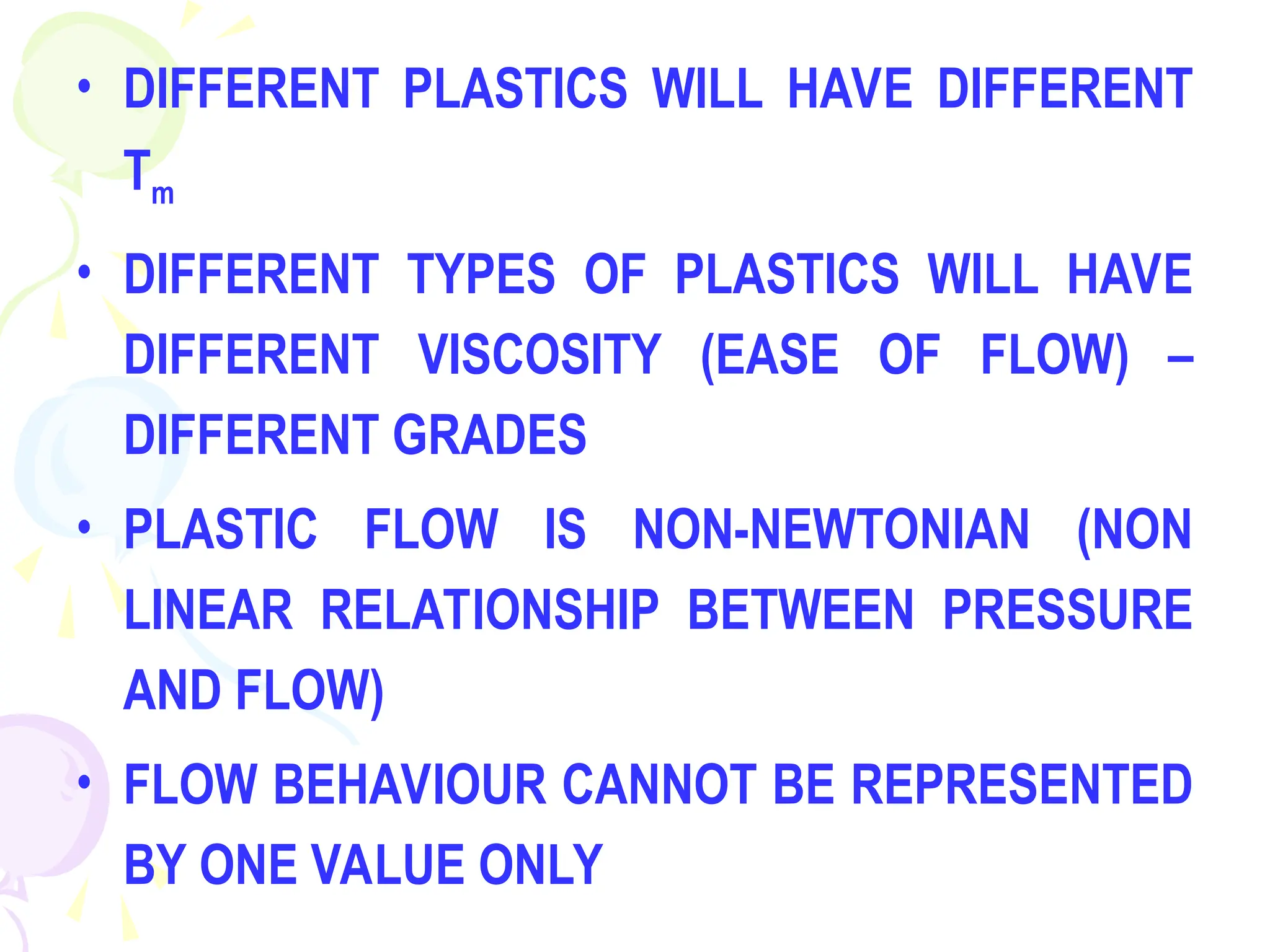• DIFFERENT PLASTICS WILL HAVE DIFFERENT
Tm
• DIFFERENT TYPES OF PLASTICS WILL HAVE
DIFFERENT VISCOSITY (EASE OF FLOW) –
DIFFERENT GRADES
• PLASTIC FLOW IS NON-NEWTONIAN (NON
LINEAR RELATIONSHIP BETWEEN PRESSURE
AND FLOW)
• FLOW BEHAVIOUR CANNOT BE REPRESENTED
BY ONE VALUE ONLY
 