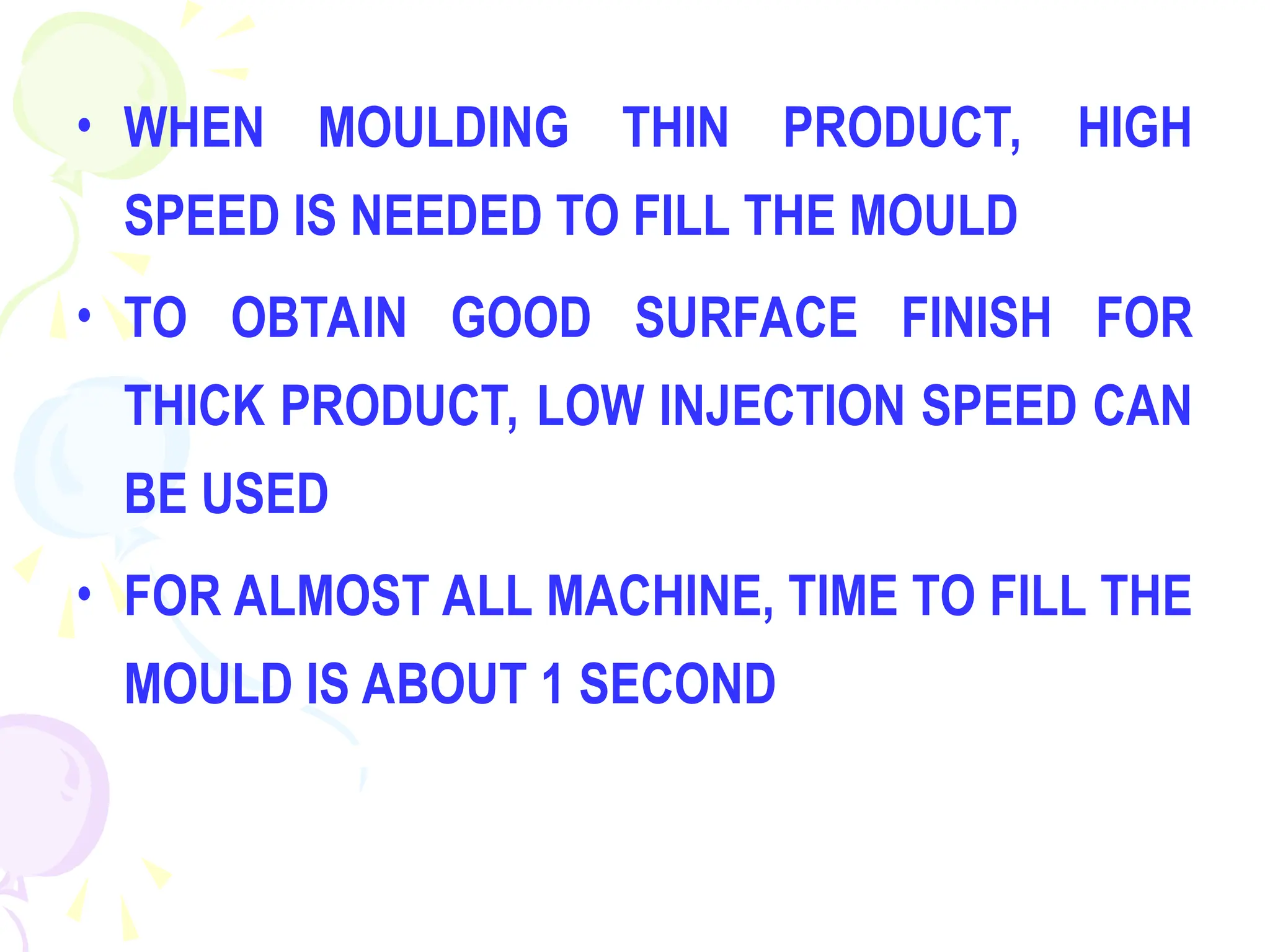 • WHEN MOULDING THIN PRODUCT, HIGH
SPEED IS NEEDED TO FILL THE MOULD
• TO OBTAIN GOOD SURFACE FINISH FOR
THICK PRODUCT, LOW INJECTION SPEED CAN
BE USED
• FOR ALMOST ALL MACHINE, TIME TO FILL THE
MOULD IS ABOUT 1 SECOND
 