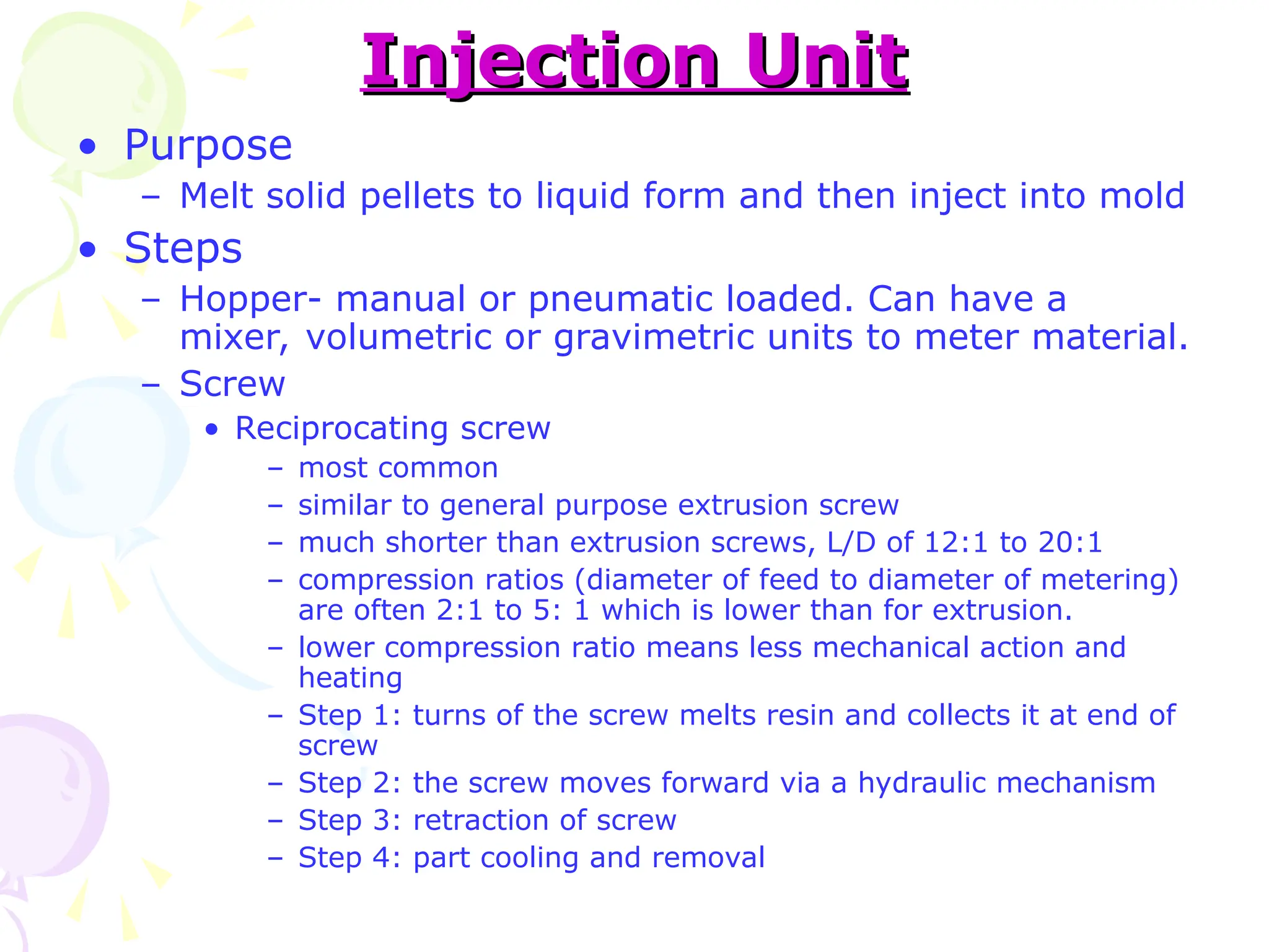 Injection Unit
Injection Unit
• Purpose
– Melt solid pellets to liquid form and then inject into mold
• Steps
– Hopper- manual or pneumatic loaded. Can have a
mixer, volumetric or gravimetric units to meter material.
– Screw
• Reciprocating screw
– most common
– similar to general purpose extrusion screw
– much shorter than extrusion screws, L/D of 12:1 to 20:1
– compression ratios (diameter of feed to diameter of metering)
are often 2:1 to 5: 1 which is lower than for extrusion.
– lower compression ratio means less mechanical action and
heating
– Step 1: turns of the screw melts resin and collects it at end of
screw
– Step 2: the screw moves forward via a hydraulic mechanism
– Step 3: retraction of screw
– Step 4: part cooling and removal
 