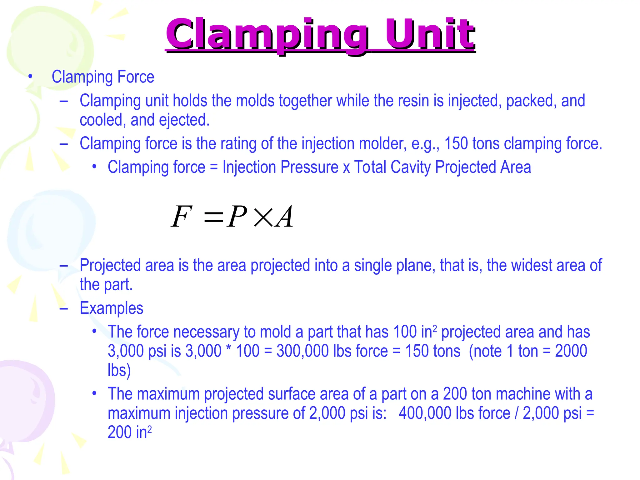 Clamping
Clamping Unit
Unit
• Clamping Force
– Clamping unit holds the molds together while the resin is injected, packed, and
cooled, and ejected.
– Clamping force is the rating of the injection molder, e.g., 150 tons clamping force.
• Clamping force = Injection Pressure x Total Cavity Projected Area
– Projected area is the area projected into a single plane, that is, the widest area of
the part.
– Examples
• The force necessary to mold a part that has 100 in2
projected area and has
3,000 psi is 3,000 * 100 = 300,000 lbs force = 150 tons (note 1 ton = 2000
lbs)
• The maximum projected surface area of a part on a 200 ton machine with a
maximum injection pressure of 2,000 psi is: 400,000 lbs force / 2,000 psi =
200 in2
A
P
F 

 