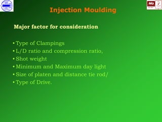 ISO 9001
B
U K A S
QUALITY
MANAGEMENT
Qi
006
V 
Injection Moulding
Major factor for consideration
• Type of Clampings
• L/D ratio and compression ratio,
• Shot weight
• Minimum and Maximum day light
• Size of platen and distance tie rod/
• Type of Drive.
 