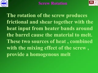 ISO 9001
B
U K A S
QUALITY
MANAGEMENT
Qi
006
V 
The rotation of the screw produces
frictional and shear together with the
heat input from heater bands around
the barrel cause the material to melt.
These two sources of heat , combined
with the mixing effect of the screw ,
provide a homogenous melt
Screw Rotation
 
