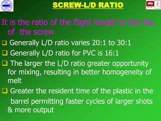 ISO 9001
B
U K A S
QUALITY
MANAGEMENT
Qi
006
V 
SCREW-L/D RATIO
It is the ratio of the flight length to the dia.
of the screw
 Generally L/D ratio varies 20:1 to 30:1
 Generally L/D ratio for PVC is 16:1
 The larger the L/D ratio greater opportunity
for mixing, resulting in better homogeneity of
melt
 Greater the resident time of the plastic in the
barrel permitting faster cycles of larger shots
& more output
 