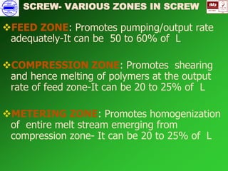 ISO 9001
B
U K A S
QUALITY
MANAGEMENT
Qi
006
V 
FEED ZONE: Promotes pumping/output rate
adequately-It can be 50 to 60% of L
COMPRESSION ZONE: Promotes shearing
and hence melting of polymers at the output
rate of feed zone-It can be 20 to 25% of L
METERING ZONE: Promotes homogenization
of entire melt stream emerging from
compression zone- It can be 20 to 25% of L
SCREW- VARIOUS ZONES IN SCREW
 