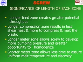 ISO 9001
B
U K A S
QUALITY
MANAGEMENT
Qi
006
V 
SCREW
SIGNIFICANCE OF LENGTH OF EACH ZONE
 Longer feed zone creates greater potential
throughput
 Longer compression zone results in less
shear heat & more to compress & melt the
plastic
 Longer meter zone allows screw to develop
more pumping pressure and greater
opportunity to homogenize
 Shorter meter zone allows less time to assure
uniform melt temperature and viscosity
 