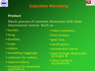 ISO 9001
B
U K A S
QUALITY
MANAGEMENT
Qi
006
V 
Injection Moulding
Product
Batch process of constant dimension with close
dimensional control. Such as
• video cassettee,
• fuel pumps,
• gear box,
• small gears,
• automobile parts,
• pipe fittings disposable
syringes &
• other medical
equipments.
• bucket,
• mug,
• dustbin,
• cups,
• crates,
• moulding luggauge,
• cabinate for radios,
• taperecorders,
• housing for domestic
appliances,
 