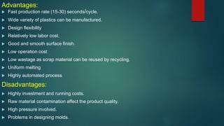 Advantages:
 Fast production rate (15-30) seconds/cycle.
 Wide variety of plastics can be manufactured.
 Design flexibility
 Relatively low labor cost.
 Good and smooth surface finish.
 Low operation cost
 Low wastage as scrap material can be reused by recycling.
 Uniform melting
 Highly automated process
Disadvantages:
 Highly investment and running costs.
 Raw material contamination affect the product quality.
 High pressure involved.
 Problems in designing molds.
 
