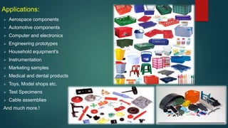 Applications:
 Aerospace components
 Automotive components
 Computer and electronics
 Engineering prototypes
 Household equipment's
 Instrumentation
 Marketing samples
 Medical and dental products
 Toys, Model shops etc.
 Test Specimens
 Cable assemblies
And much more.!
 