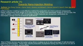 Research article (1):
Towards Nano-Injection Molding
Authors: Nan Zhang, Cormac J. Byrne, David J. Browne, and Michael D. Gilchrist Volume15, Issue15, Date: May 2012,
Page:216-221
A Micro-injection molding is cost-effective method for production of a micro polymer components.
Plastic components have ranges up to sub-micron (≤ 10-6m) and nanometer scales (≤ 10-7m) size. the
need for plastic component with increasingly smaller features are recognized, particularly for
information storage and bio-analytical applications.
Most of these devices are fabricated using silicon or glass so as to take advantage of well-developed
patterning technologies. These high volume production of polymers having size from mm to cm are of
high accuracy and good reproducibility.
 