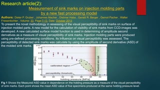 Research article(2):
Measurement of sink marks on injection molding parts
by a new fast processing model
Authors: Dieter P. Gruber , Johannes Macher , Dietmar Haba , Gerald R. Berger , Gernot Pacher , Walter
Friesenbichler , Volume: 33, Page:7-13, Date: October 2013
To present the novel methodology in assessing of the visual perceptibility of sink marks on surface of
injection molded parts. A new model for the calculation of visibility of sink marks from CCD-images was
developed. A new calculated surface model function is used in determining of amplitude second
derivatives as a measure of visual perceptibility of sink marks. Injection molding parts were produced
using pre-defined processing conditions. Its Influence on visual perceptibility was assessed. The
perceptibility of detected sink marks was calculate by using the amplitude of second derivative (ASD) of
the molded sink marks.
Fig 1 Shows the Measured ASD value in dependence on the holding pressure as a measure of the visual perceptibility
of sink marks. Each point shows the mean ASD value of five specimens produced at the same holding pressure level.
 