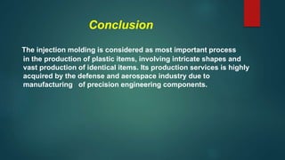Conclusion
The injection molding is considered as most important process
in the production of plastic items, involving intricate shapes and
vast production of identical items. Its production services is highly
acquired by the defense and aerospace industry due to
manufacturing of precision engineering components.
 