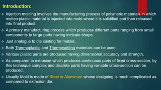 Introduction:
 Injection molding involves the manufacturing process of polymeric materials in which
molten plastic material is injected into mold where it is solidified and then released
into final product.
 A primary manufacturing process which produces different parts ranging from small
components to large parts having intricate shape.
 Just analogue to die casting for metals.
 Both Thermoplastic and Thermosetting materials can be used.
 Various plastic parts are produced having dimensional accuracy and strength.
 As compared to extrusion which produces continuous parts of fixed cross-section, by
this technique complex and discrete parts having variable cross-section can be
produced.
 Usually Mold is made of Steel or Aluminum whose designing is much complicated as
compared to extrusion die.
 