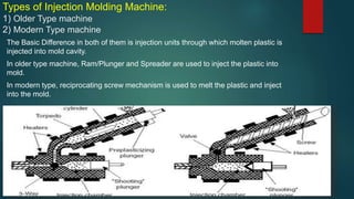Types of Injection Molding Machine:
1) Older Type machine
2) Modern Type machine
The Basic Difference in both of them is injection units through which molten plastic is
injected into mold cavity.
In older type machine, Ram/Plunger and Spreader are used to inject the plastic into
mold.
In modern type, reciprocating screw mechanism is used to melt the plastic and inject
into the mold.
 