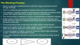 The Working Process:
 Plastic in granular or pelletized form is fed from hopper and fall into barrel
through its throat.
 Then it is melted through heating by heaters which surrounds the barrel.
 The material in heating chamber is forced around a spreader to make its better
contact with heated wall and as a result it forms a viscous liquid.
 This viscous liquid is collected in a pool in a barrel known as injection chamber.
 Molten plastic is then forced to move forward by the action of plunger (ram).
Inside the barrel, there is a rotating screw which carries the molten plastic along
the barrel to the mold.
 The reciprocating screw moves back as molten plastic moves forward.
 Again by the action of ram, this molten plastic is is injected through a nozzle into
mold cavity. Mold is kept warm before plastic injection.
 To avoid shrinkage or hollows, pressure inside the mold is kept maintained
usually 15,000psi until solidification occurs.
 Finally Solid material is injected by opening the mold and then entire cycle is
repeated.
 