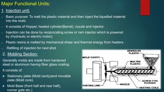 Major Functional Units:
1. Injection unit:
o Basic purpose: To melt the plastic material and then inject the liquefied material
into the mold.
o It consists of Hopper, heated cylinder(Barrel), nozzle and injector.
o Injection can be done by reciprocating screw or ram injector which is powered
by (Hydraulic or electric motor).
o Plastic resins is melted by mechanical shear and thermal energy from heaters.
o Refilling of injection for next shot
2. Molding Section:
Generally molds are made from hardened
steel or aluminum having fiber glass coating.
It consists of:
 Stationary plate (Mold cavity)and movable
plate (Mold core).
 Mold Base (front half and rear half),
runner gate etc.)
 