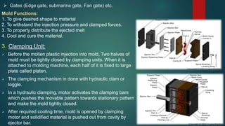  Gates (Edge gate, submarine gate, Fan gate) etc.
Mold Functions:
1. To give desired shape to material
2. To withstand the injection pressure and clamped forces.
3. To properly distribute the ejected melt
4. Cool and cure the material.
3. Clamping Unit:
 Before the molten plastic injection into mold, Two halves of
mold must be tightly closed by clamping units. When it is
attached to molding machine, each half of it is fixed to large
plate called platen.
 The clamping mechanism in done with hydraulic clam or
toggle.
 In a hydraulic clamping, motor activates the clamping bars
which pushes the movable pattern towards stationary pattern
and make the mold tightly closed.
 After required cooling time, mold is opened by clamping
motor and solidified material is pushed out from cavity by
ejector bar.
 