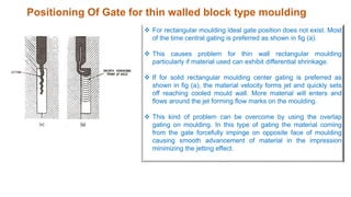 Positioning Of Gate for thin walled block type moulding
 For rectangular moulding ideal gate position does not exist. Most
of the time central gating is preferred as shown in fig (a).
 This causes problem for thin wall rectangular moulding
particularly if material used can exhibit differential shrinkage.
 If for solid rectangular moulding center gating is preferred as
shown in fig (a), the material velocity forms jet and quickly sets
off reaching cooled mould wall. More material will enters and
flows around the jet forming flow marks on the moulding.
 This kind of problem can be overcome by using the overlap
gating on moulding. In this type of gating the material coming
from the gate forcefully impinge on opposite face of moulding
causing smooth advancement of material in the impression
minimizing the jetting effect.
 