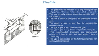 Film Gate
• This gate must be consider as a long rectangular-type
edge gate and it is used for large thin walled components.
• The gate normally extends across the complete width of
the moulding.
• The gate is similar in principle to the diaphragm and ring
gate.
• The depth of gate is less than for corresponding
rectangular gate.
• This type of gate is also called as flash gate.
• This type of gate is very thin as compared to other gate.
• The recommended dimensions are approximately
0.2mm to 0.6mm in thick and land length 0.5mm to
1.0mm long.
• This type of gate is used for thin flat moulding made from
semicrystalline material.
 